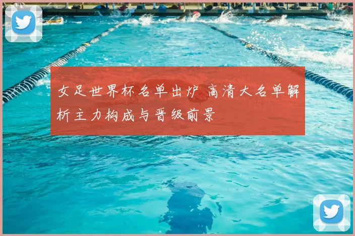 女足世界杯名单出炉 高清大名单解析主力构成与晋级前景