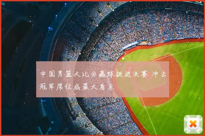 中国男篮大比分赢球挺进决赛 冲击冠军席位成最大看点