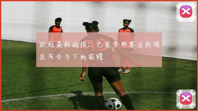 欧冠最新战报：巴塞罗那赛后新闻发布会与下轮前瞻