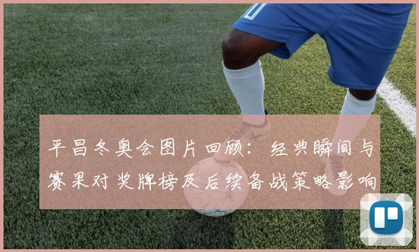 平昌冬奥会图片回顾：经典瞬间与赛果对奖牌榜及后续备战策略影响
