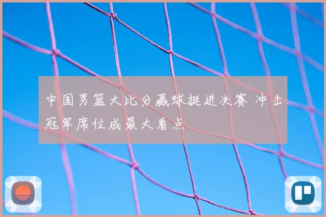 中国男篮大比分赢球挺进决赛 冲击冠军席位成最大看点
