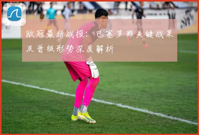 欧冠最新战报:巴塞罗那关键战果及晋级形势深度解析