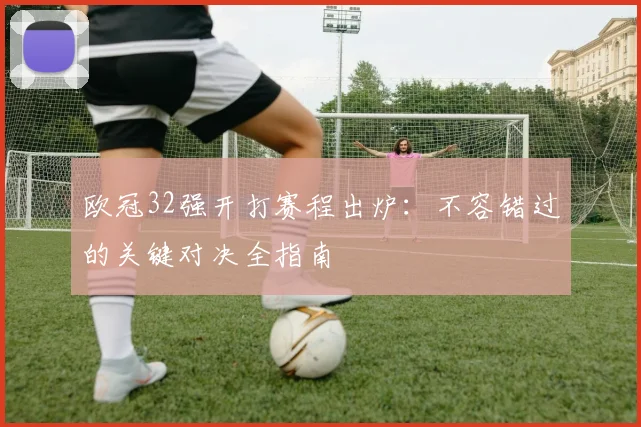 欧冠32强开打赛程出炉：不容错过的关键对决全指南