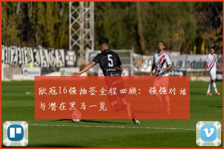 欧冠16强抽签全程回顾：强强对话与潜在黑马一览